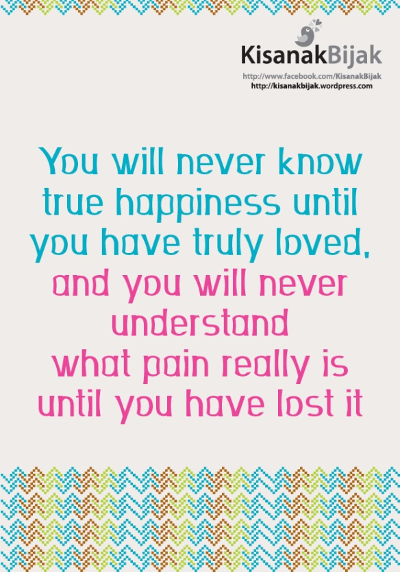You will never know true happiness until you have truly loved, and you will never understandwhat pain really is until you have lost it